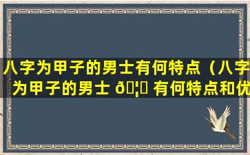 八字为甲子的男士有何特点（八字为甲子的男士 🦟 有何特点和优点）